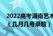 2022高考湖南艺术类本科批录取是什么时候（几月几号录取）