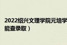 2022绍兴文理学院元培学院录取时间及查询入口（什么时候能查录取）