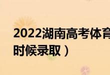 2022湖南高考体育类本科批录取时间（什么时候录取）