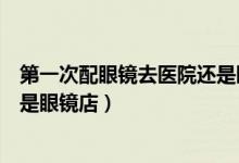 第一次配眼镜去医院还是眼镜店好（第一次配眼镜去医院还是眼镜店）