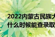 2022内蒙古民族大学录取时间及查询入口（什么时候能查录取）