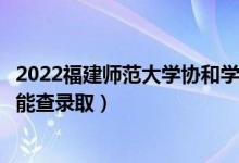 2022福建师范大学协和学院录取时间及查询入口（什么时候能查录取）