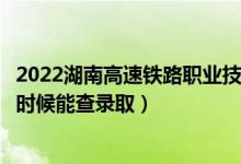 2022湖南高速铁路职业技术学院录取时间及查询入口（什么时候能查录取）