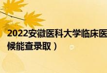 2022安徽医科大学临床医学院录取时间及查询入口（什么时候能查录取）