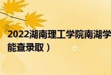 2022湖南理工学院南湖学院录取时间及查询入口（什么时候能查录取）