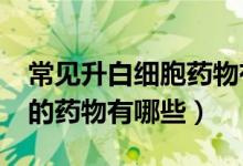 常见升白细胞药物有哪些?（常见的升白细胞的药物有哪些）