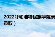 2022呼和浩特民族学院录取时间及查询入口（什么时候能查录取）