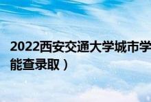 2022西安交通大学城市学院录取时间及查询入口（什么时候能查录取）