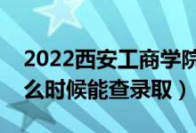 2022西安工商学院录取时间及查询入口（什么时候能查录取）