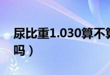 尿比重1.030算不算厉害（尿比重1.030正常吗）