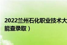 2022兰州石化职业技术大学录取时间及查询入口（什么时候能查录取）