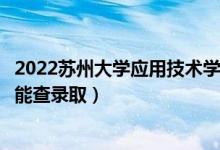 2022苏州大学应用技术学院录取时间及查询入口（什么时候能查录取）