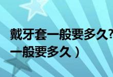 戴牙套一般要多久?要多少钱?（带牙套多少钱一般要多久）