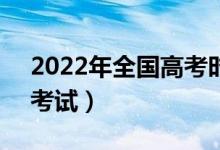 2022年全国高考时间是6月几号（什么时候考试）