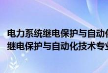 电力系统继电保护与自动化技术专业学什么（2022电力系统继电保护与自动化技术专业大学排名最新）