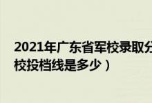 2021年广东省军校录取分数线（广东2022高考提前批各军校投档线是多少）