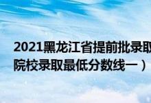 2021黑龙江省提前批录取分数线（黑龙江2022本科提前批院校录取最低分数线一）