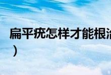 扁平疣怎样才能根治（彻底根治扁平疣的方法）