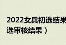 2022女兵初选结果怎么查（2021女兵网上初选审核结果）