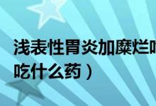 浅表性胃炎加糜烂吃啥药（浅表性胃炎伴糜烂吃什么药）